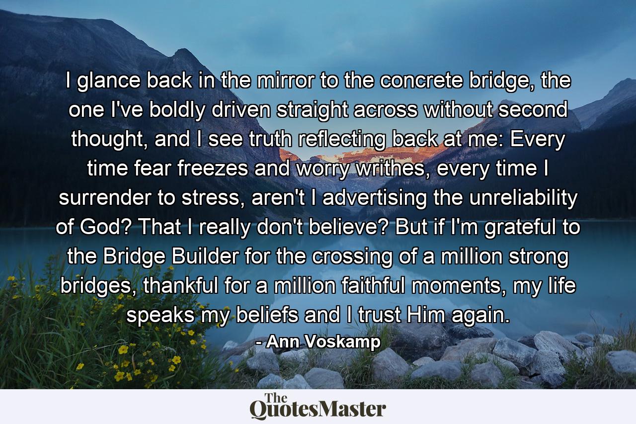 I glance back in the mirror to the concrete bridge, the one I've boldly driven straight across without second thought, and I see truth reflecting back at me: Every time fear freezes and worry writhes, every time I surrender to stress, aren't I advertising the unreliability of God? That I really don't believe? But if I'm grateful to the Bridge Builder for the crossing of a million strong bridges, thankful for a million faithful moments, my life speaks my beliefs and I trust Him again. - Quote by Ann Voskamp