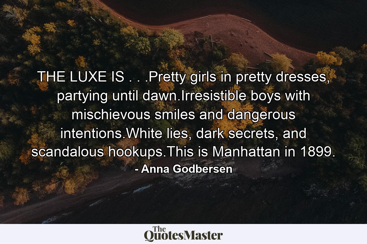 THE LUXE IS . . .Pretty girls in pretty dresses, partying until dawn.Irresistible boys with mischievous smiles and dangerous intentions.White lies, dark secrets, and scandalous hookups.This is Manhattan in 1899. - Quote by Anna Godbersen