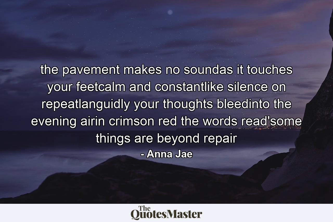 the pavement makes no soundas it touches your feetcalm and constantlike silence on repeatlanguidly your thoughts bleedinto the evening airin crimson red the words read'some things are beyond repair - Quote by Anna Jae