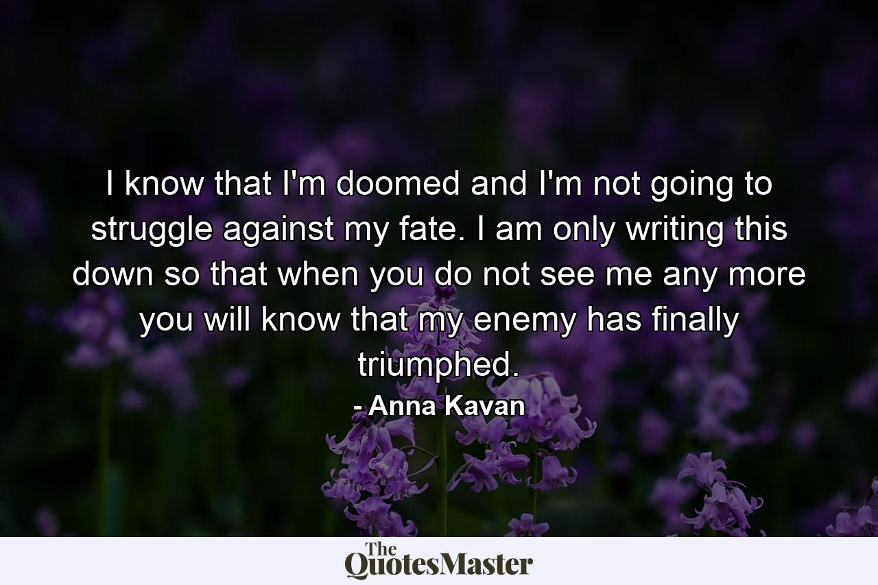 I know that I'm doomed and I'm not going to struggle against my fate. I am only writing this down so that when you do not see me any more you will know that my enemy has finally triumphed. - Quote by Anna Kavan