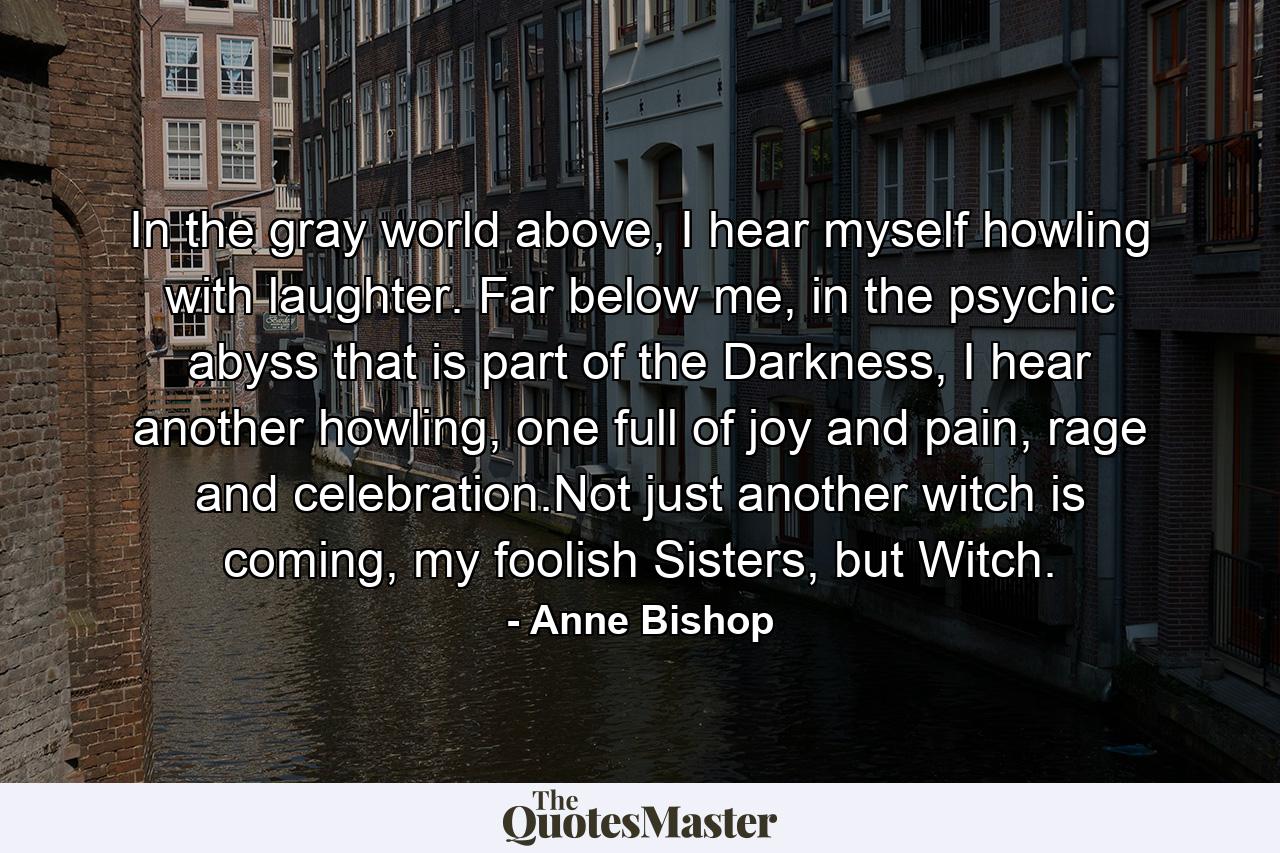 In the gray world above, I hear myself howling with laughter. Far below me, in the psychic abyss that is part of the Darkness, I hear another howling, one full of joy and pain, rage and celebration.Not just another witch is coming, my foolish Sisters, but Witch. - Quote by Anne Bishop