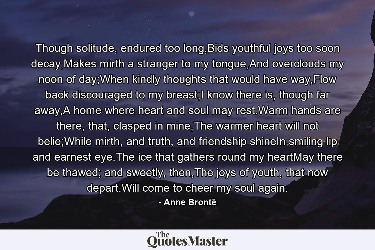 Though solitude, endured too long,Bids youthful joys too soon decay,Makes mirth a stranger to my tongue,And overclouds my noon of day;When kindly thoughts that would have way,Flow back discouraged to my breast;I know there is, though far away,A home where heart and soul may rest.Warm hands are there, that, clasped in mine,The warmer heart will not belie;While mirth, and truth, and friendship shineIn smiling lip and earnest eye.The ice that gathers round my heartMay there be thawed; and sweetly, then,The joys of youth, that now depart,Will come to cheer my soul again. - Quote by Anne Brontë