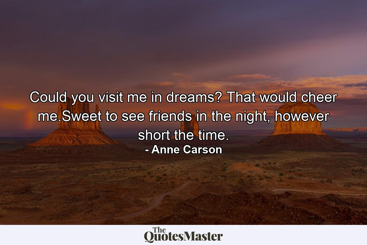 Could you visit me in dreams? That would cheer me.Sweet to see friends in the night, however short the time. - Quote by Anne Carson