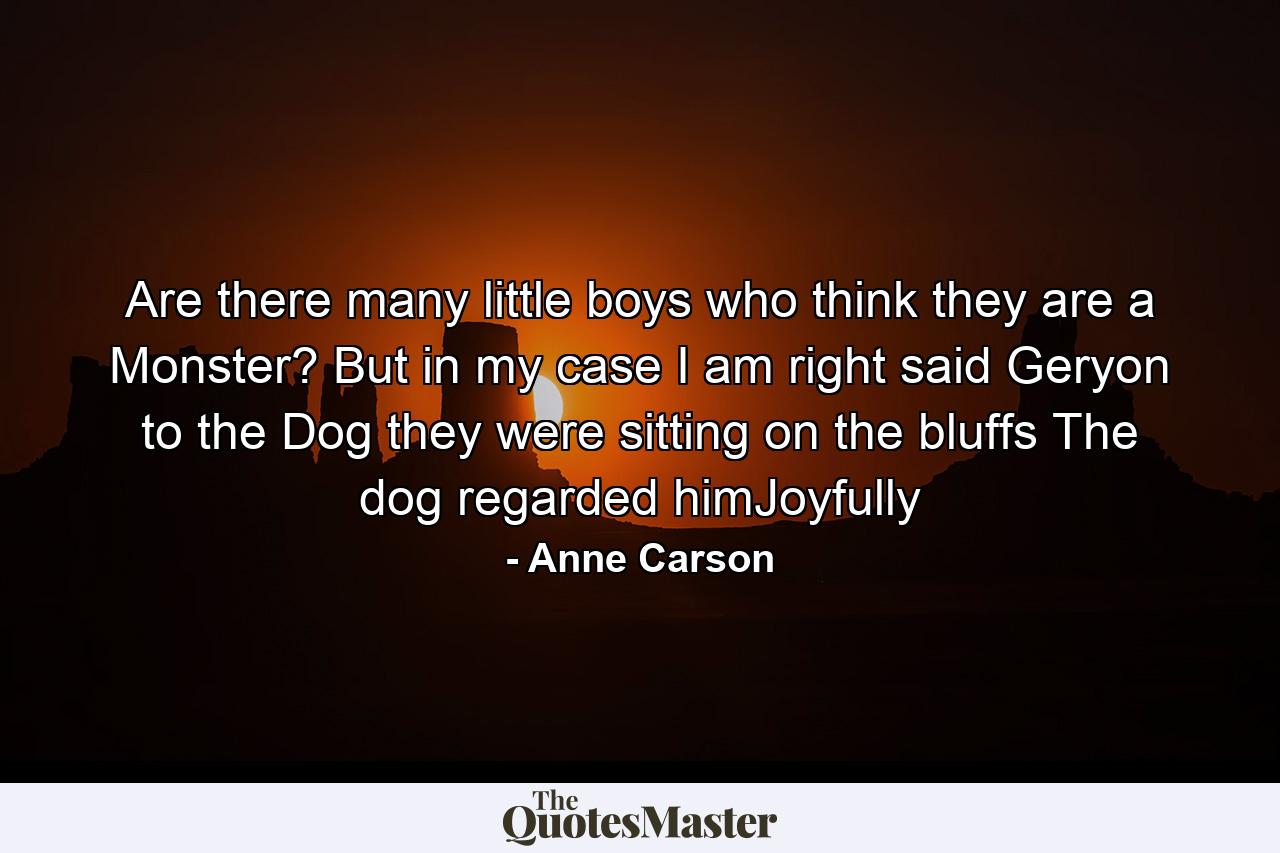 Are there many little boys who think they are a Monster? But in my case I am right said Geryon to the Dog they were sitting on the bluffs The dog regarded himJoyfully - Quote by Anne Carson