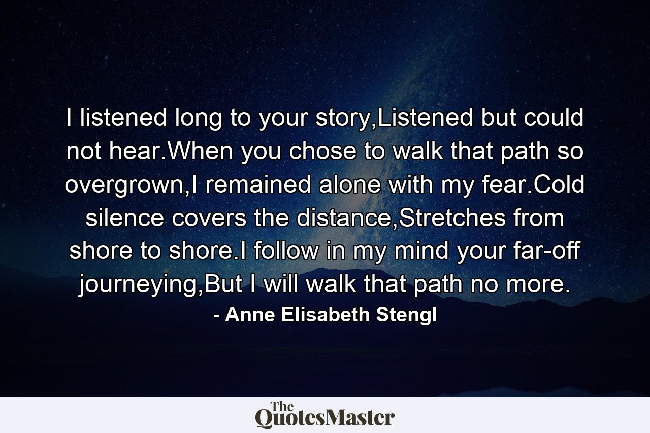 I listened long to your story,Listened but could not hear.When you chose to walk that path so overgrown,I remained alone with my fear.Cold silence covers the distance,Stretches from shore to shore.I follow in my mind your far-off journeying,But I will walk that path no more. - Quote by Anne Elisabeth Stengl