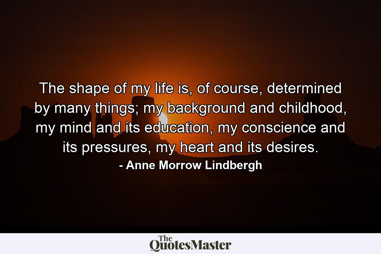 The shape of my life is, of course, determined by many things; my background and childhood, my mind and its education, my conscience and its pressures, my heart and its desires. - Quote by Anne Morrow Lindbergh