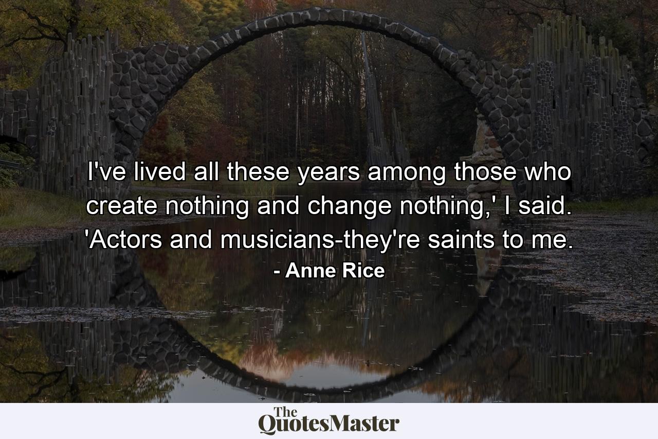 I've lived all these years among those who create nothing and change nothing,' I said. 'Actors and musicians-they're saints to me. - Quote by Anne Rice