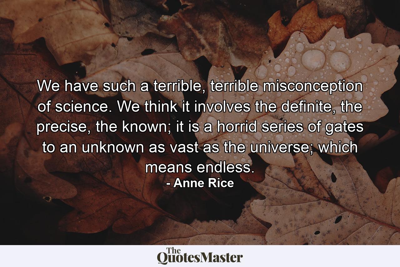 We have such a terrible, terrible misconception of science. We think it involves the definite, the precise, the known; it is a horrid series of gates to an unknown as vast as the universe; which means endless. - Quote by Anne Rice