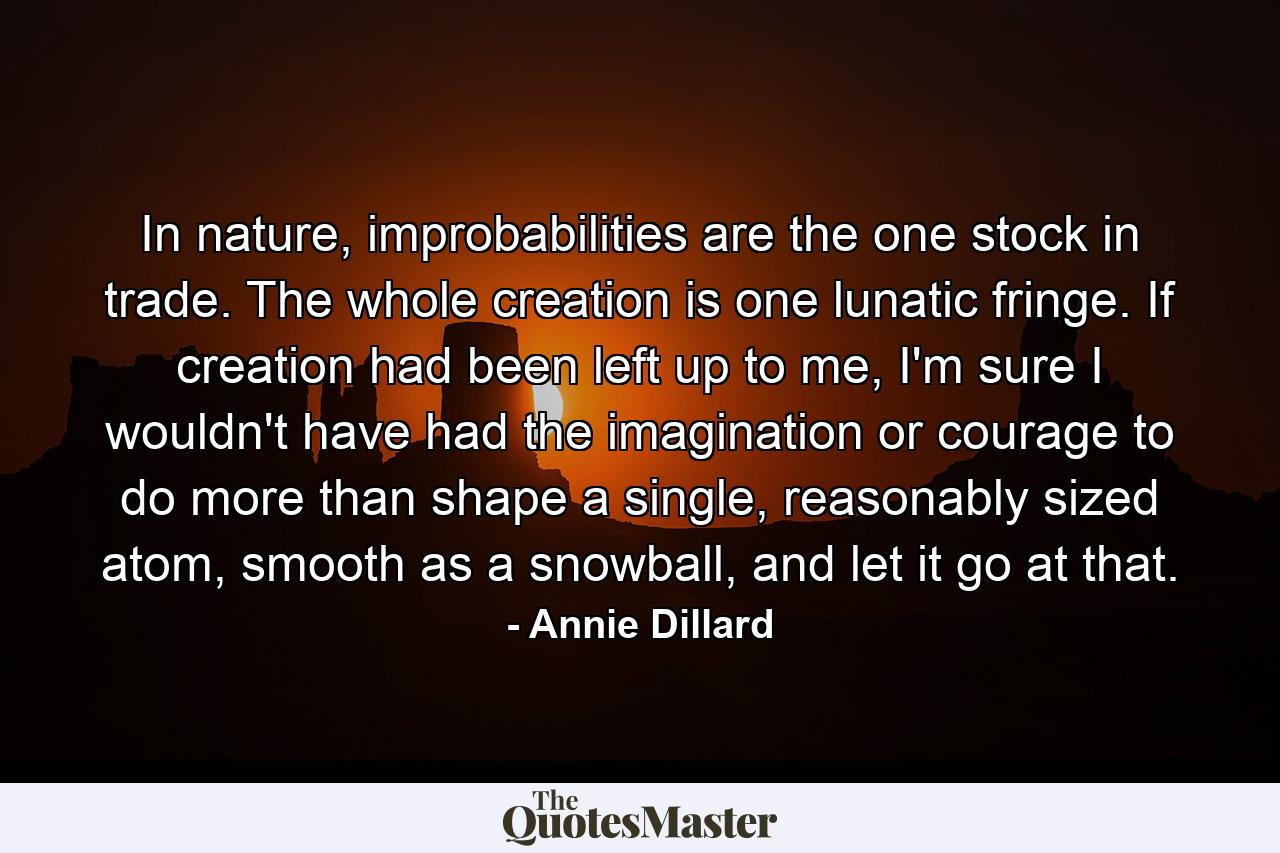 In nature, improbabilities are the one stock in trade. The whole creation is one lunatic fringe. If creation had been left up to me, I'm sure I wouldn't have had the imagination or courage to do more than shape a single, reasonably sized atom, smooth as a snowball, and let it go at that. - Quote by Annie Dillard