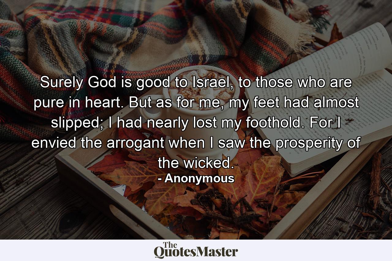 Surely God is good to Israel, to those who are pure in heart. But as for me, my feet had almost slipped; I had nearly lost my foothold. For I envied the arrogant when I saw the prosperity of the wicked. - Quote by Anonymous