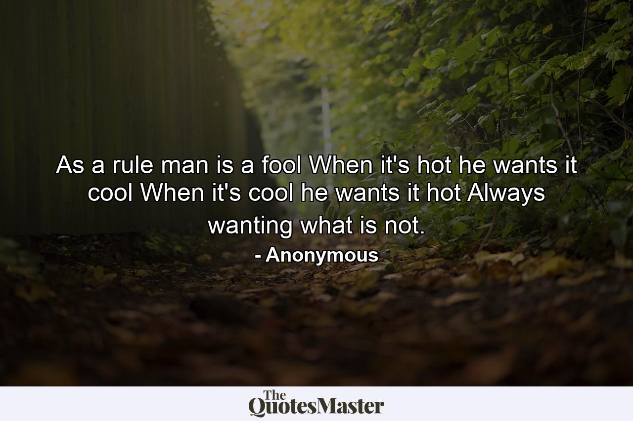 As a rule man is a fool  When it's hot he wants it cool  When it's cool he wants it hot  Always wanting what is not. - Quote by Anonymous