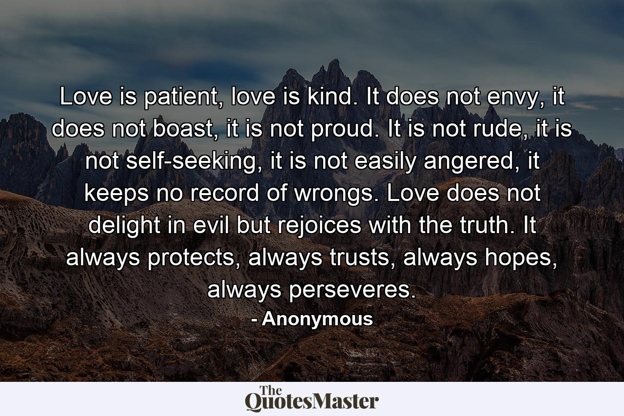 Love is patient, love is kind. It does not envy, it does not boast, it is not proud. It is not rude, it is not self-seeking, it is not easily angered, it keeps no record of wrongs. Love does not delight in evil but rejoices with the truth. It always protects, always trusts, always hopes, always perseveres. - Quote by Anonymous