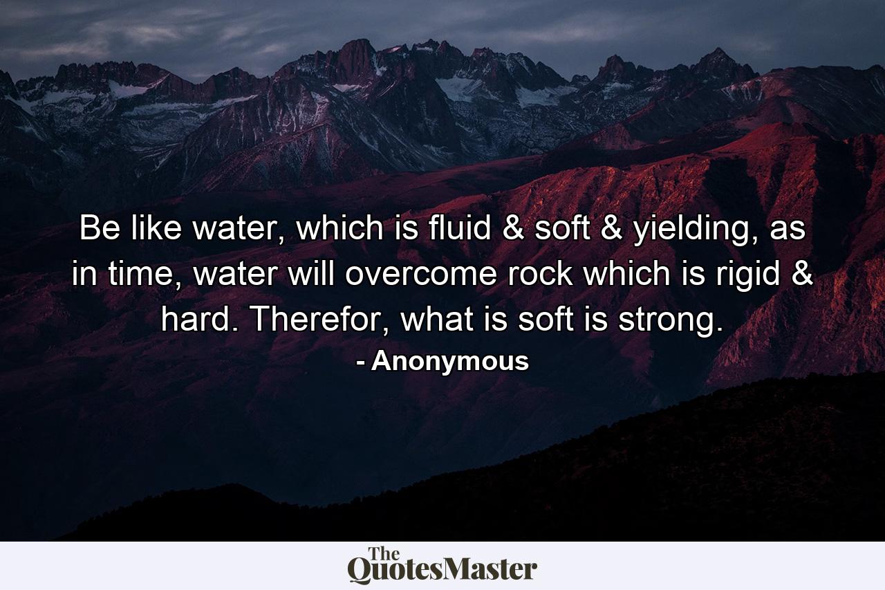 Be like water, which is fluid & soft & yielding, as in time, water will overcome rock which is rigid & hard. Therefor, what is soft is strong. - Quote by Anonymous