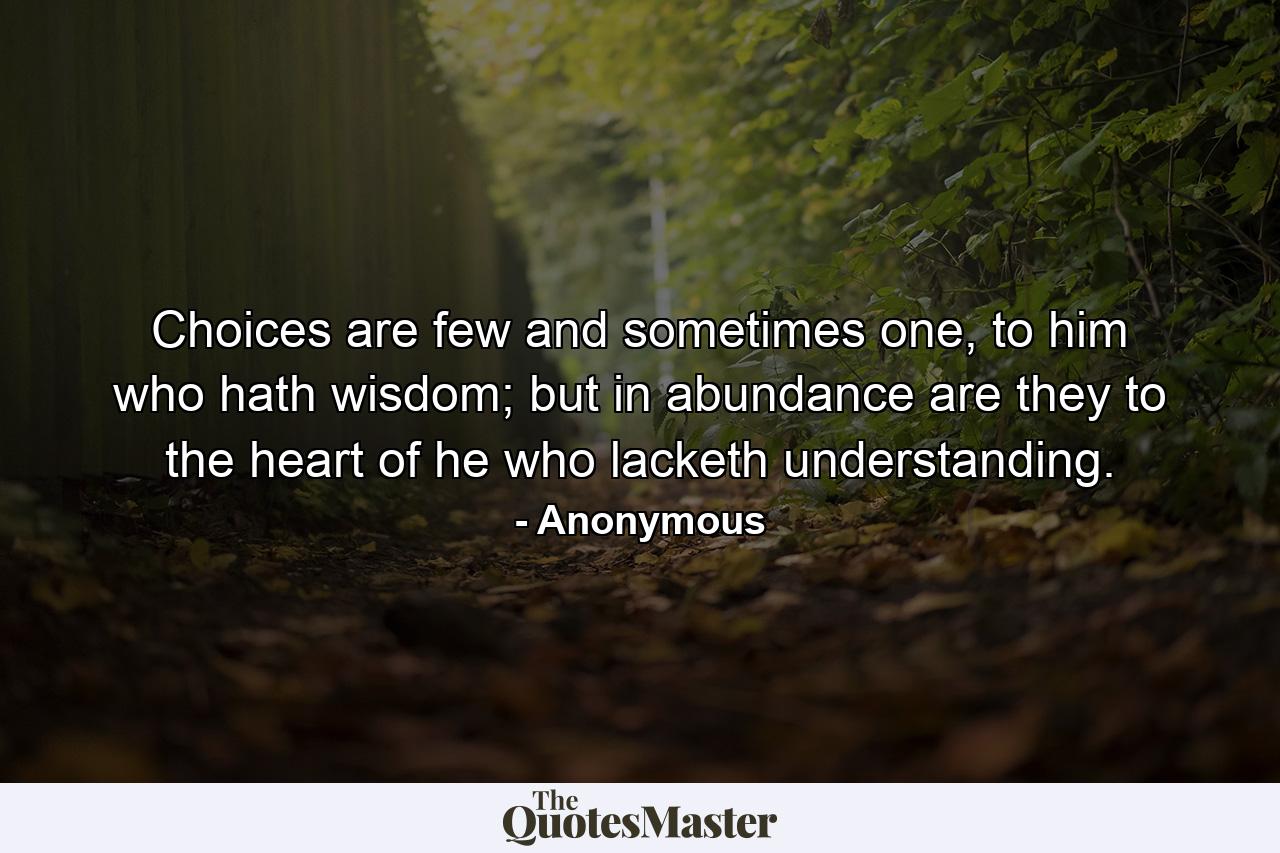 Choices are few and sometimes one, to him who hath wisdom; but in abundance are they to the heart of he who lacketh understanding. - Quote by Anonymous