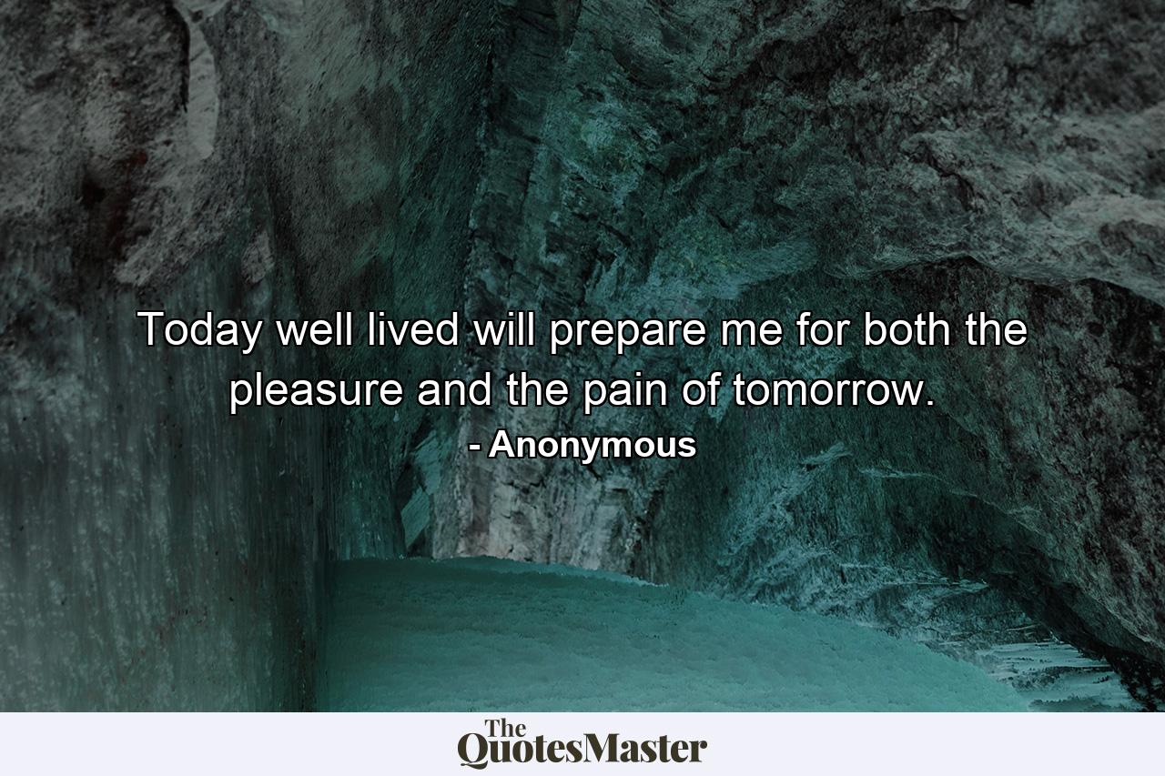 Today  well lived  will prepare me for both the pleasure and the pain of tomorrow. - Quote by Anonymous