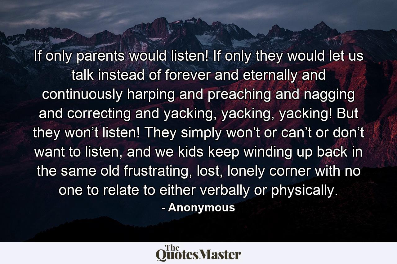 If only parents would listen! If only they would let us talk instead of forever and eternally and continuously harping and preaching and nagging and correcting and yacking, yacking, yacking! But they won’t listen! They simply won’t or can’t or don’t want to listen, and we kids keep winding up back in the same old frustrating, lost, lonely corner with no one to relate to either verbally or physically. - Quote by Anonymous