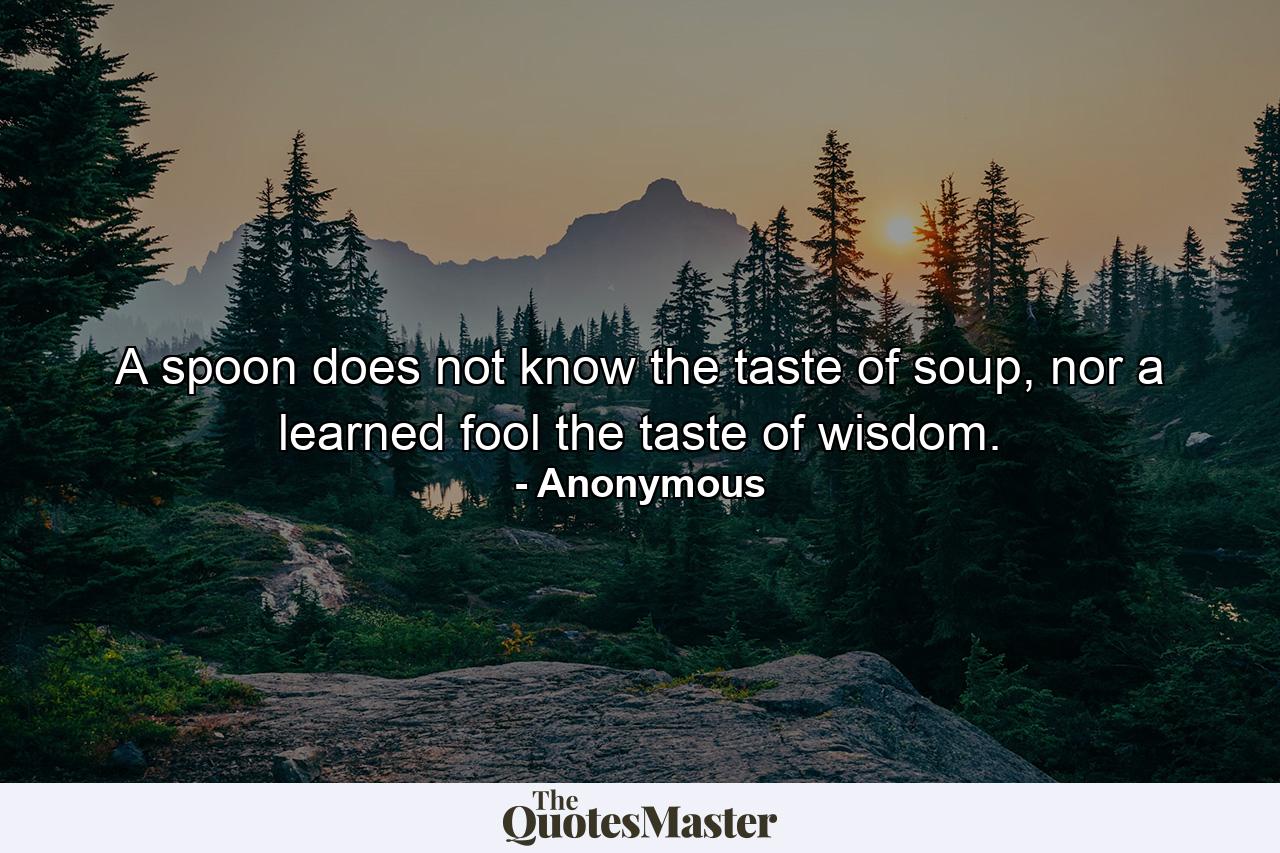 A spoon does not know the taste of soup, nor a learned fool the taste of wisdom. - Quote by Anonymous