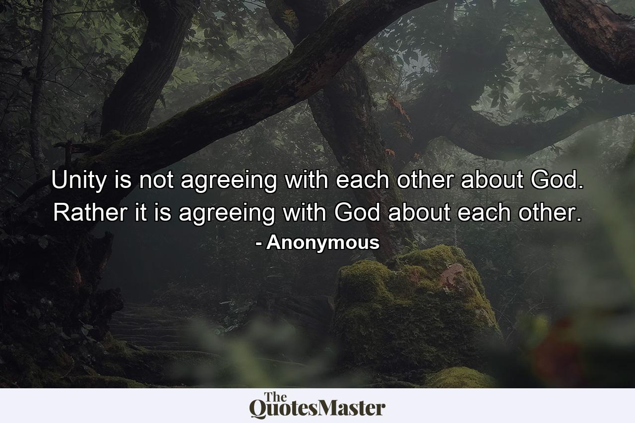 Unity is not agreeing with each other about God. Rather it is agreeing with God about each other. - Quote by Anonymous