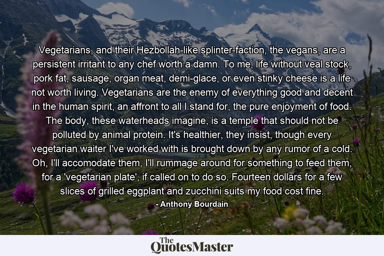 Vegetarians, and their Hezbollah-like splinter-faction, the vegans, are a persistent irritant to any chef worth a damn. To me, life without veal stock, pork fat, sausage, organ meat, demi-glace, or even stinky cheese is a life not worth living. Vegetarians are the enemy of everything good and decent in the human spirit, an affront to all I stand for, the pure enjoyment of food. The body, these waterheads imagine, is a temple that should not be polluted by animal protein. It's healthier, they insist, though every vegetarian waiter I've worked with is brought down by any rumor of a cold. Oh, I'll accomodate them, I'll rummage around for something to feed them, for a 'vegetarian plate', if called on to do so. Fourteen dollars for a few slices of grilled eggplant and zucchini suits my food cost fine. - Quote by Anthony Bourdain