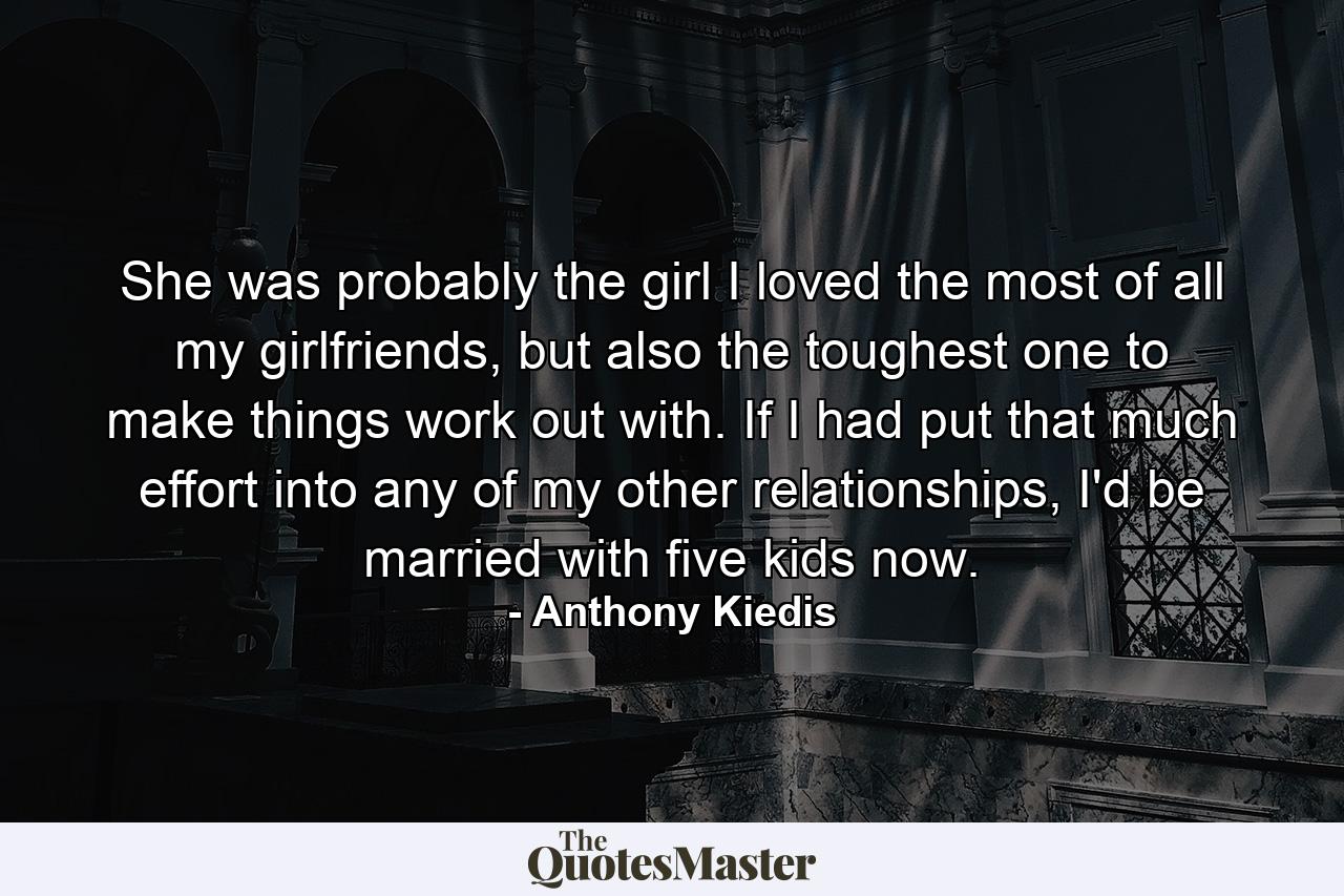 She was probably the girl I loved the most of all my girlfriends, but also the toughest one to make things work out with. If I had put that much effort into any of my other relationships, I'd be married with five kids now. - Quote by Anthony Kiedis