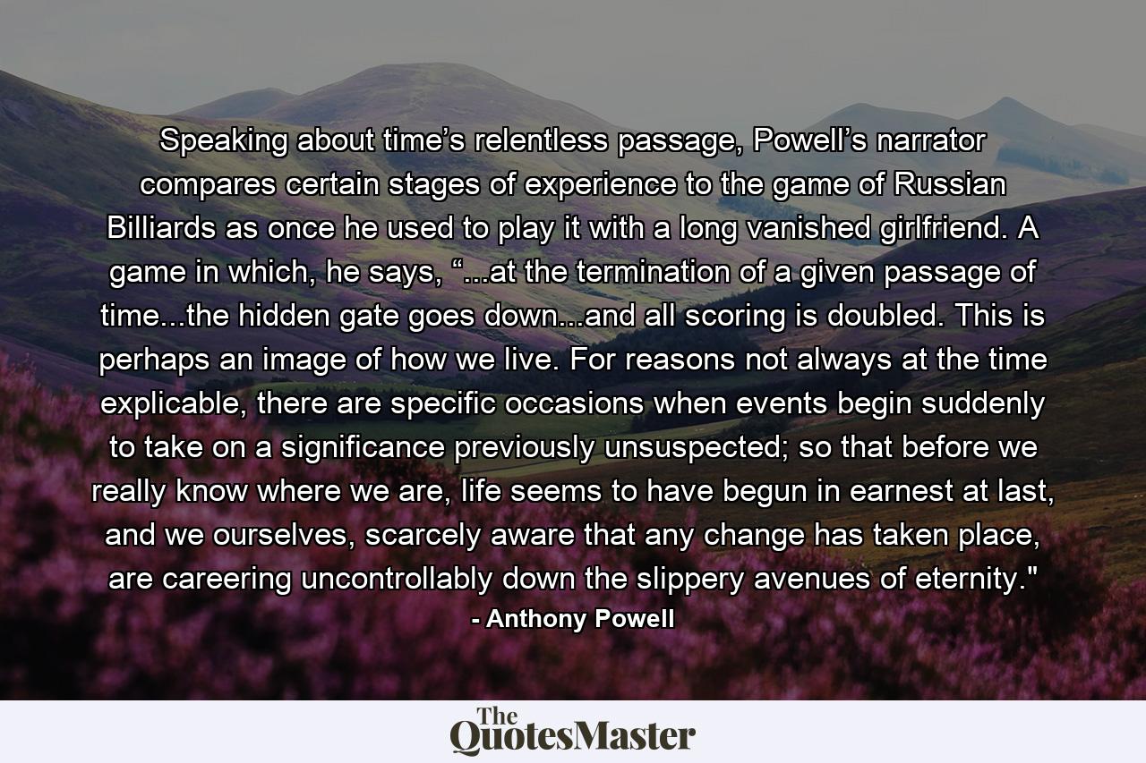 Speaking about time’s relentless passage, Powell’s narrator compares certain stages of experience to the game of Russian Billiards as once he used to play it with a long vanished girlfriend. A game in which, he says,  “...at the termination of a given passage of time...the hidden gate goes down...and all scoring is doubled. This is perhaps an image of how we live. For reasons not always at the time explicable, there are specific occasions when events begin suddenly to take on a significance previously unsuspected; so that before we really know where we are, life seems to have begun in earnest at last, and we ourselves, scarcely aware that any change has taken place, are careering uncontrollably down the slippery avenues of eternity.