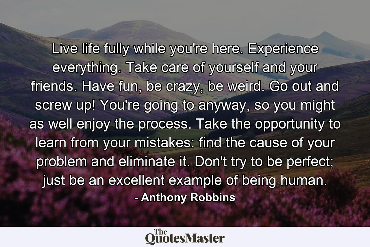 Live life fully while you're here. Experience everything. Take care of yourself and your friends. Have fun, be crazy, be weird. Go out and screw up! You're going to anyway, so you might as well enjoy the process. Take the opportunity to learn from your mistakes: find the cause of your problem and eliminate it. Don't try to be perfect; just be an excellent example of being human. - Quote by Anthony Robbins