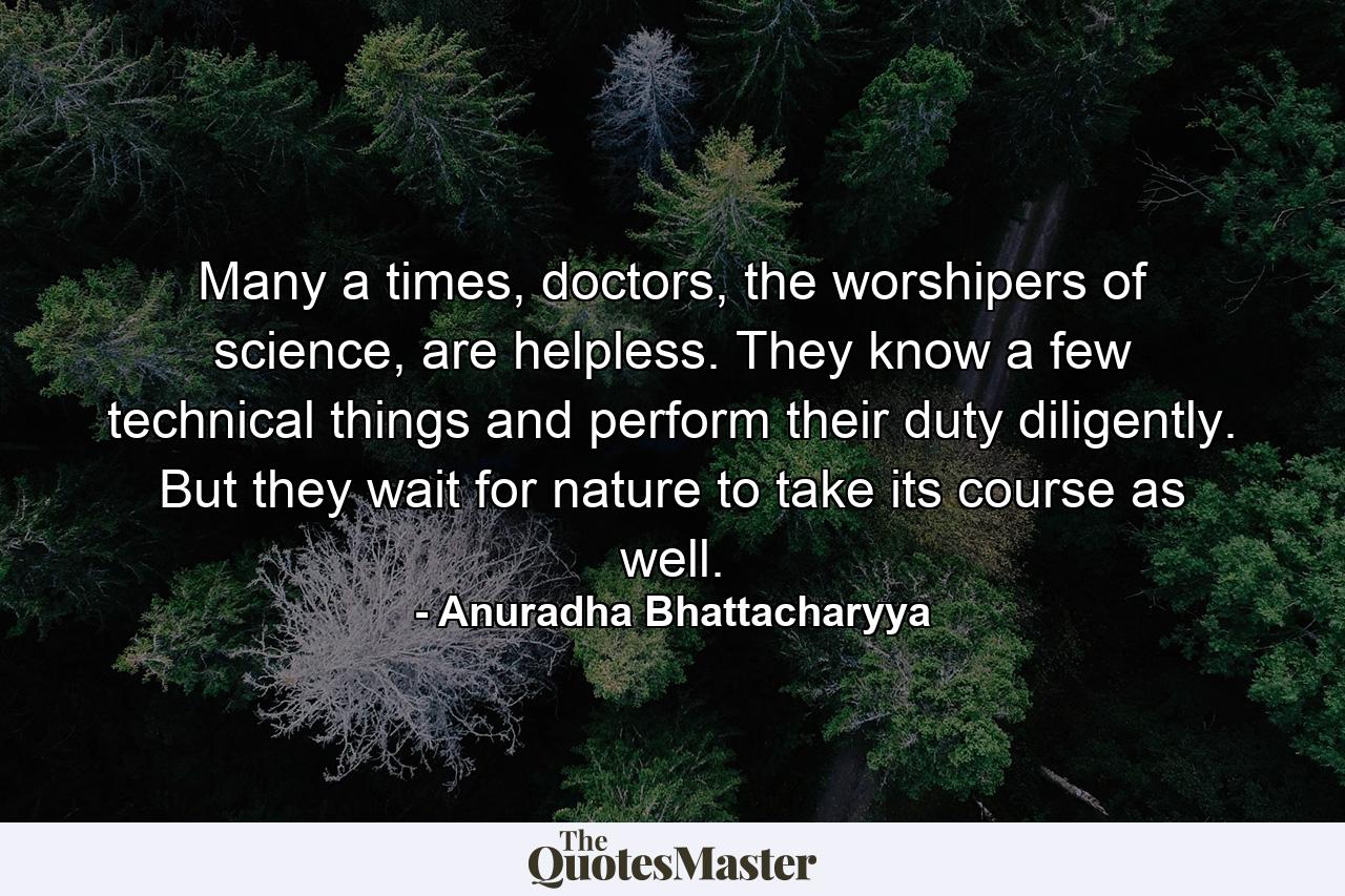 Many a times, doctors, the worshipers of science, are helpless. They know a few technical things and perform their duty diligently. But they wait for nature to take its course as well. - Quote by Anuradha Bhattacharyya