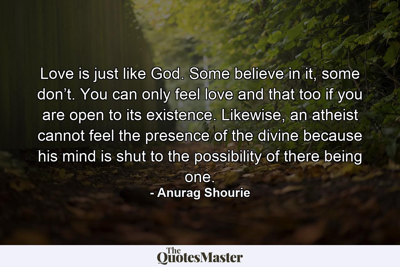 Love is just like God. Some believe in it, some don’t. You can only feel love and that too if you are open to its existence. Likewise, an atheist cannot feel the presence of the divine because his mind is shut to the possibility of there being one. - Quote by Anurag Shourie