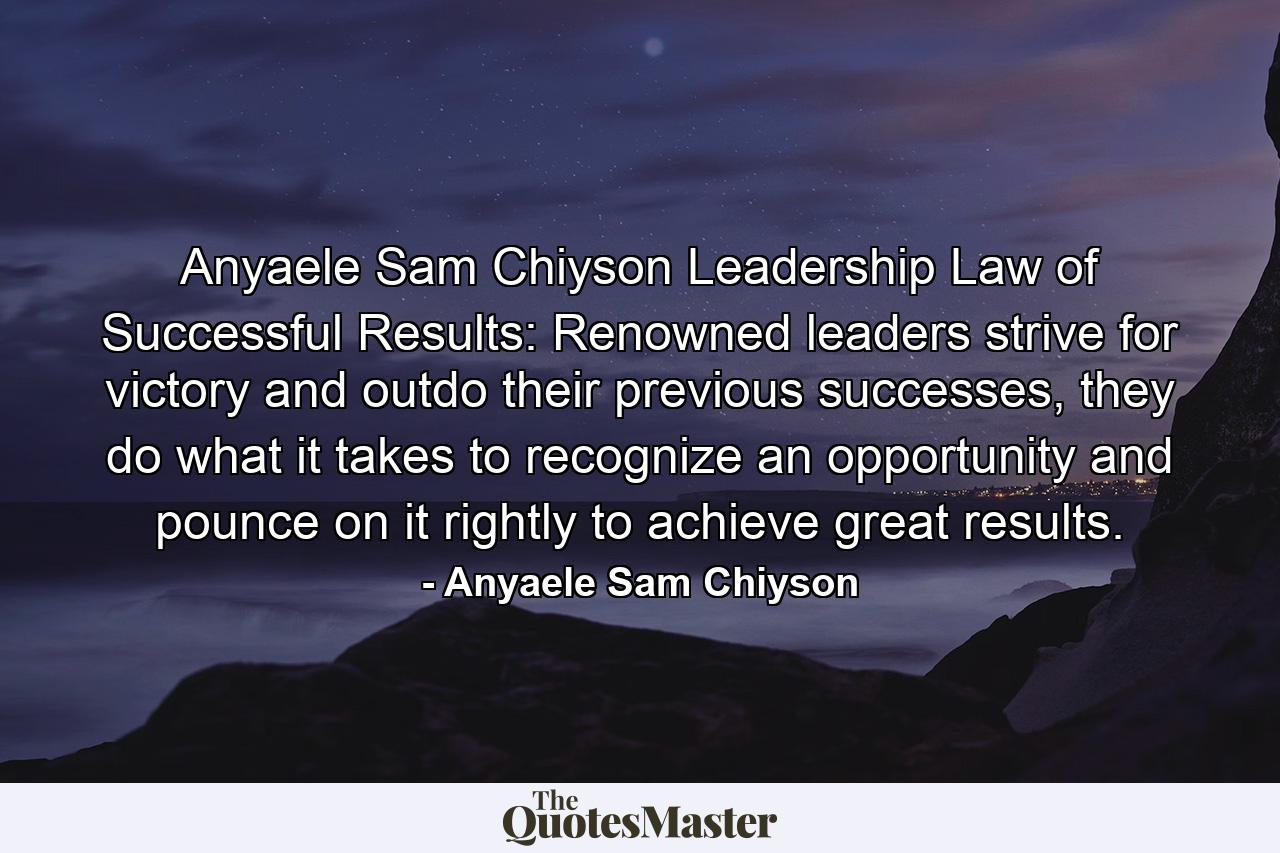 Anyaele Sam Chiyson Leadership Law of Successful Results: Renowned leaders strive for victory and outdo their previous successes, they do what it takes to recognize an opportunity and pounce on it rightly to achieve great results. - Quote by Anyaele Sam Chiyson