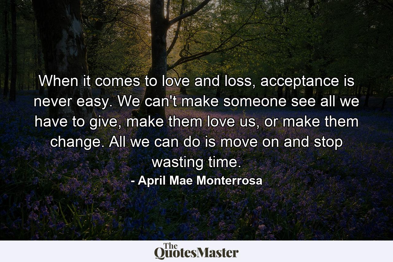 When it comes to love and loss, acceptance is never easy. We can't make someone see all we have to give, make them love us, or make them change. All we can do is move on and stop wasting time. - Quote by April Mae Monterrosa