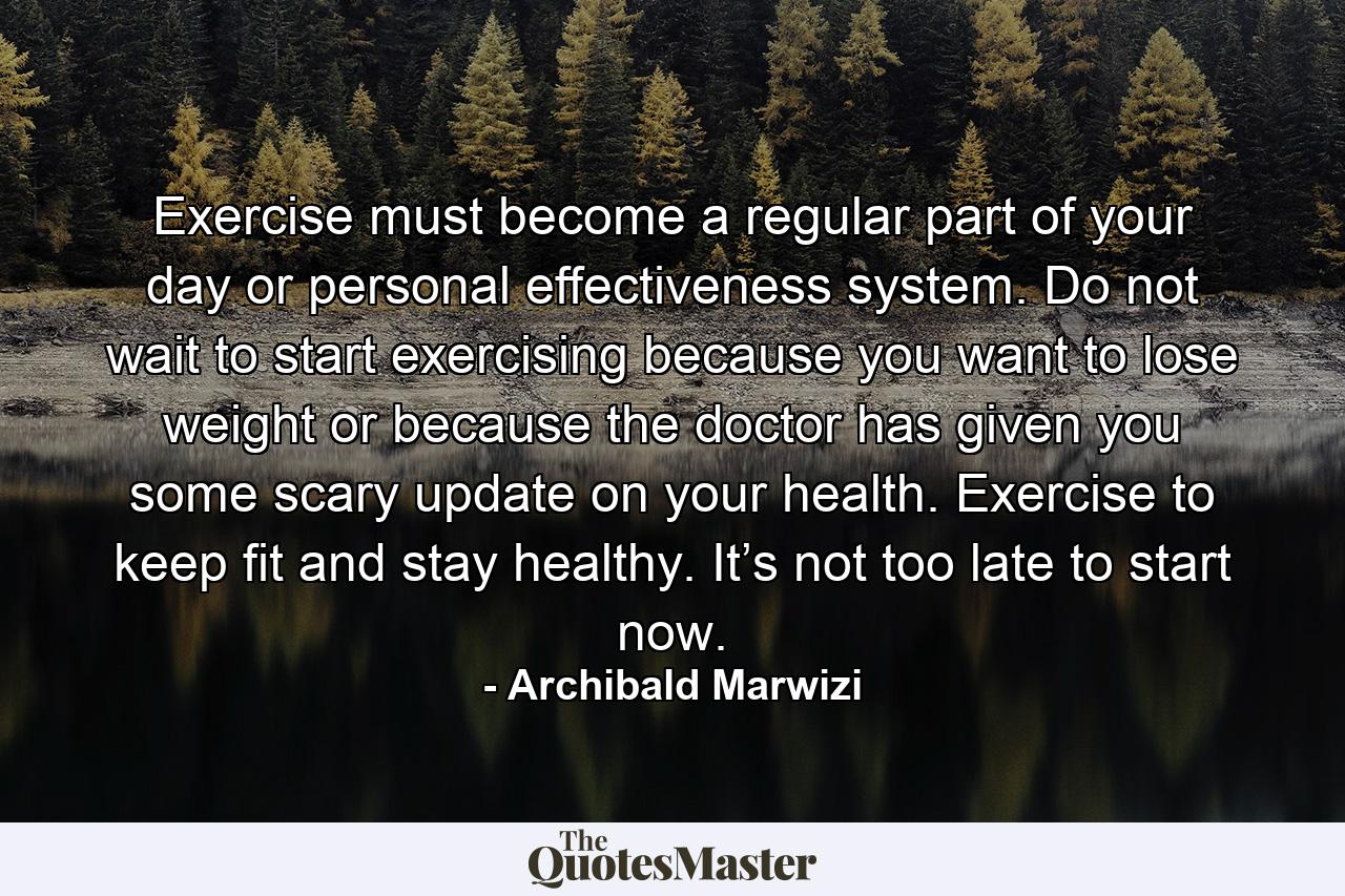 Exercise must become a regular part of your day or personal effectiveness system. Do not wait to start exercising because you want to lose weight or because the doctor has given you some scary update on your health. Exercise to keep fit and stay healthy. It’s not too late to start now. - Quote by Archibald Marwizi