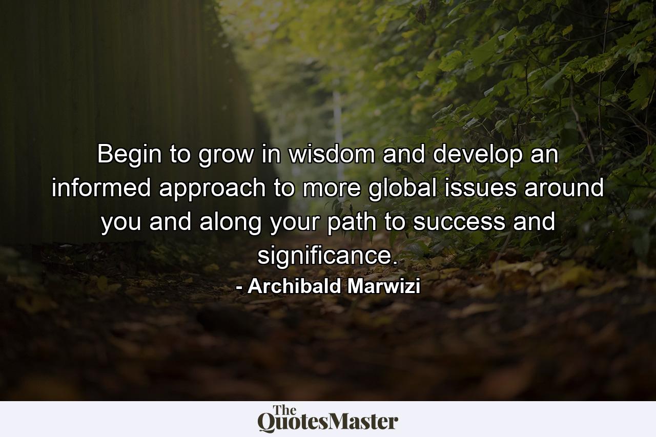 Begin to grow in wisdom and develop an informed approach to more global issues around you and along your path to success and significance. - Quote by Archibald Marwizi