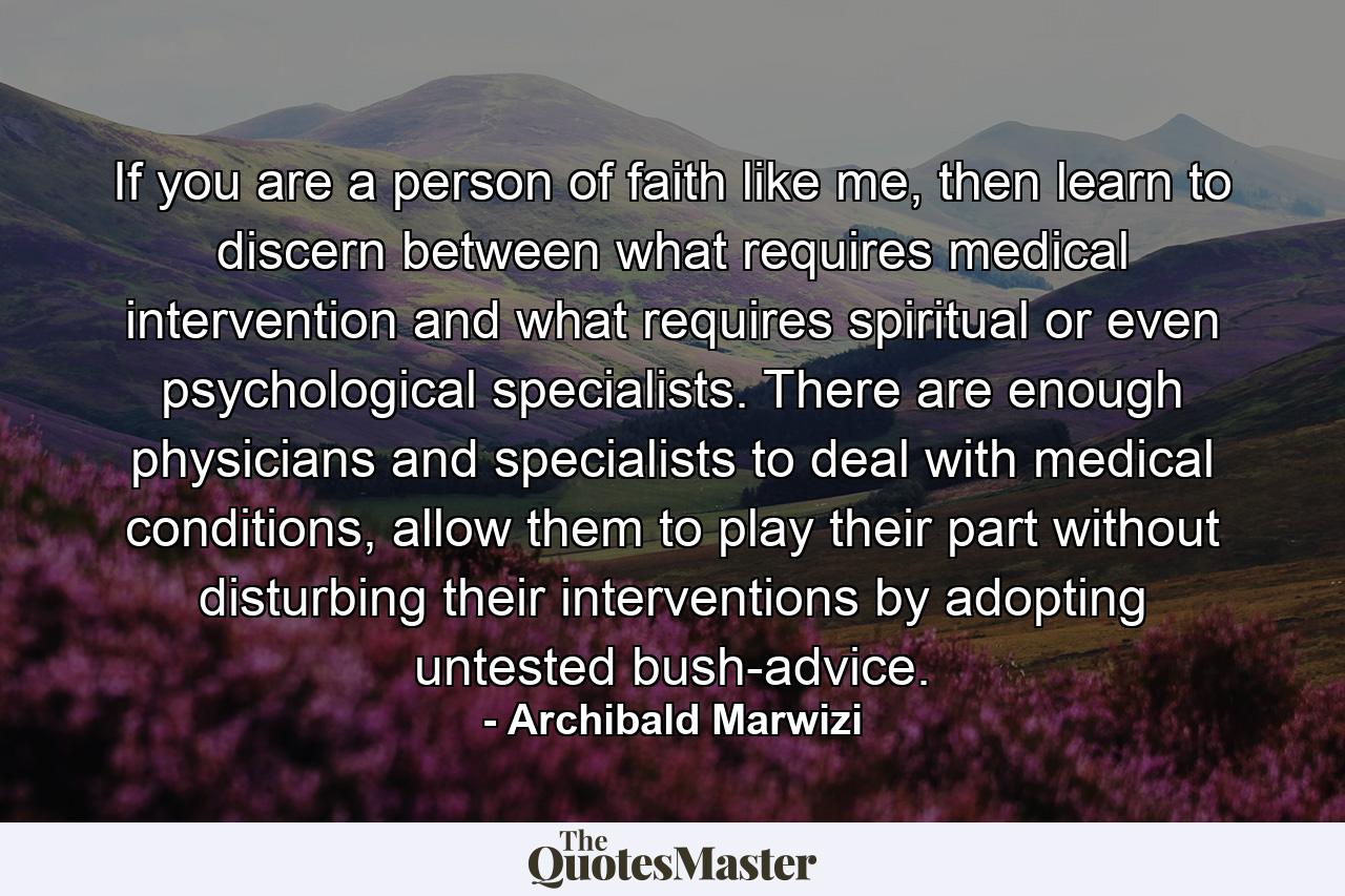 If you are a person of faith like me, then learn to discern between what requires medical intervention and what requires spiritual or even psychological specialists. There are enough physicians and specialists to deal with medical conditions, allow them to play their part without disturbing their interventions by adopting untested bush-advice. - Quote by Archibald Marwizi