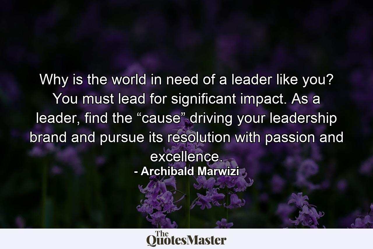 Why is the world in need of a leader like you? You must lead for significant impact. As a leader, find the “cause” driving your leadership brand and pursue its resolution with passion and excellence. - Quote by Archibald Marwizi