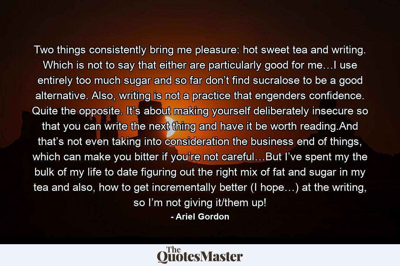 Two things consistently bring me pleasure: hot sweet tea and writing. Which is not to say that either are particularly good for me…I use entirely too much sugar and so far don’t find sucralose to be a good alternative. Also, writing is not a practice that engenders confidence. Quite the opposite. It’s about making yourself deliberately insecure so that you can write the next thing and have it be worth reading.And that’s not even taking into consideration the business end of things, which can make you bitter if you’re not careful…But I’ve spent my the bulk of my life to date figuring out the right mix of fat and sugar in my tea and also, how to get incrementally better (I hope…) at the writing, so I’m not giving it/them up! - Quote by Ariel Gordon