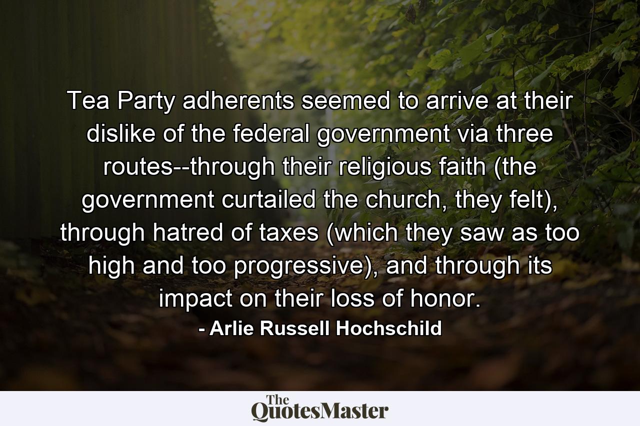 Tea Party adherents seemed to arrive at their dislike of the federal government via three routes--through their religious faith (the government curtailed the church, they felt), through hatred of taxes (which they saw as too high and too progressive), and through its impact on their loss of honor. - Quote by Arlie Russell Hochschild