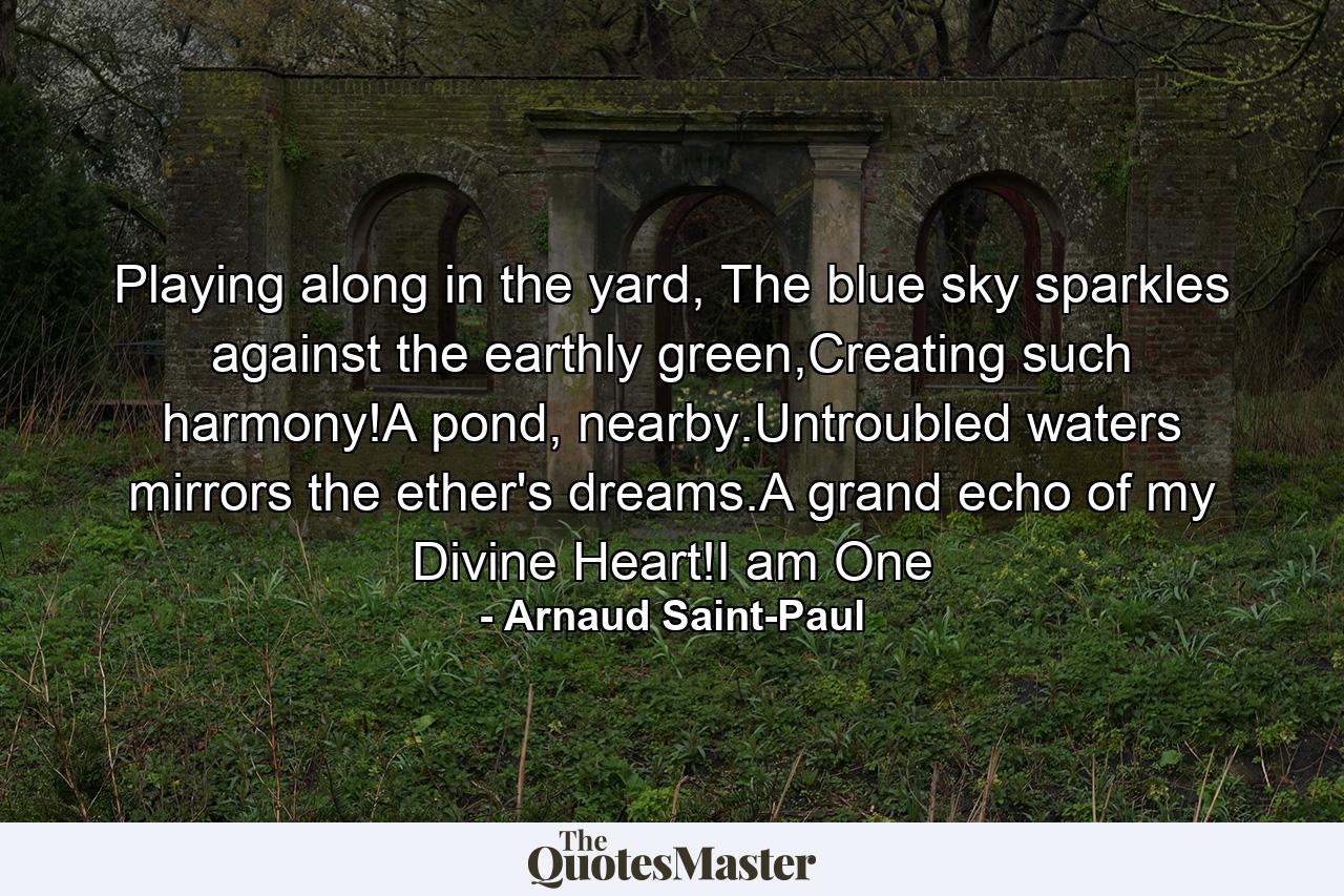 Playing along in the yard, The blue sky sparkles against the earthly green,Creating such harmony!A pond, nearby.Untroubled waters mirrors the ether's dreams.A grand echo of my Divine Heart!I am One - Quote by Arnaud Saint-Paul