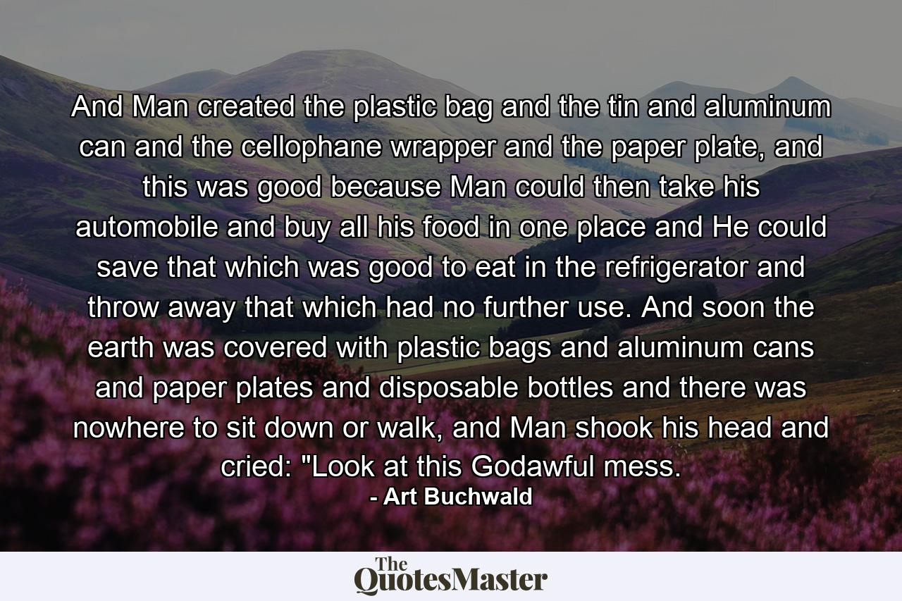 And Man created the plastic bag and the tin and aluminum can and the cellophane wrapper and the paper plate, and this was good because Man could then take his automobile and buy all his food in one place and He could save that which was good to eat in the refrigerator and throw away that which had no further use. And soon the earth was covered with plastic bags and aluminum cans and paper plates and disposable bottles and there was nowhere to sit down or walk, and Man shook his head and cried: 