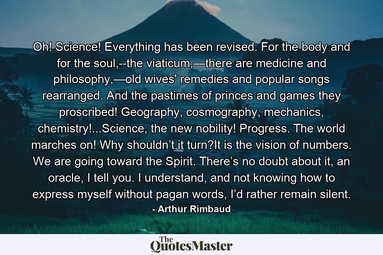 Oh! Science! Everything has been revised. For the body and for the soul,--the viaticum,—there are medicine and philosophy,—old wives' remedies and popular songs rearranged. And the pastimes of princes and games they proscribed! Geography, cosmography, mechanics, chemistry!...Science, the new nobility! Progress. The world marches on! Why shouldn’t it turn?It is the vision of numbers. We are going toward the Spirit. There’s no doubt about it, an oracle, I tell you. I understand, and not knowing how to express myself without pagan words, I’d rather remain silent. - Quote by Arthur Rimbaud