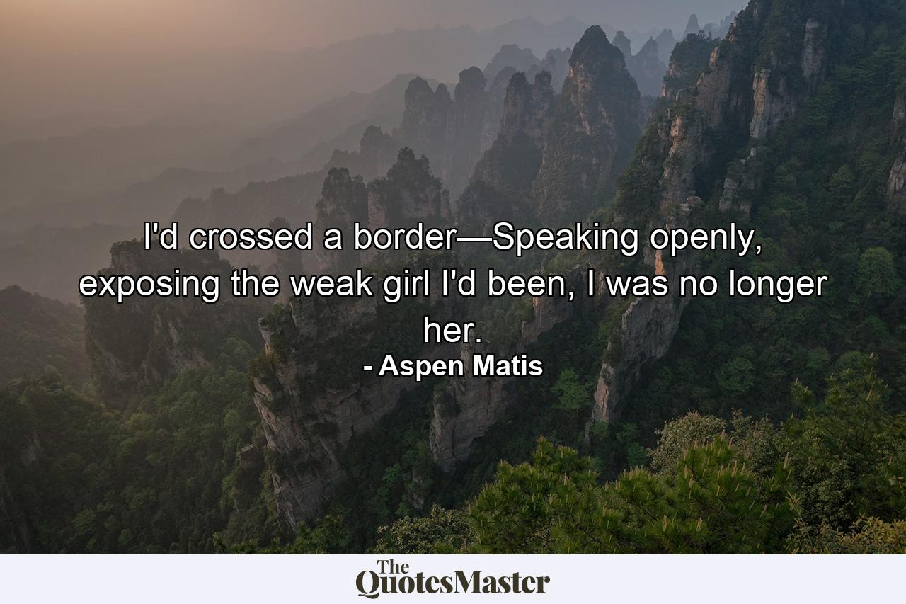 I'd crossed a border—Speaking openly, exposing the weak girl I'd been, I was no longer her. - Quote by Aspen Matis