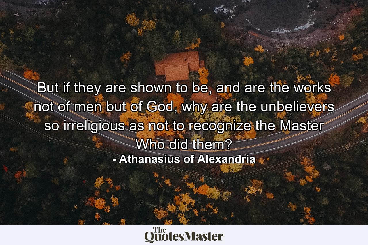 But if they are shown to be, and are the works not of men but of God, why are the unbelievers so irreligious as not to recognize the Master Who did them? - Quote by Athanasius of Alexandria