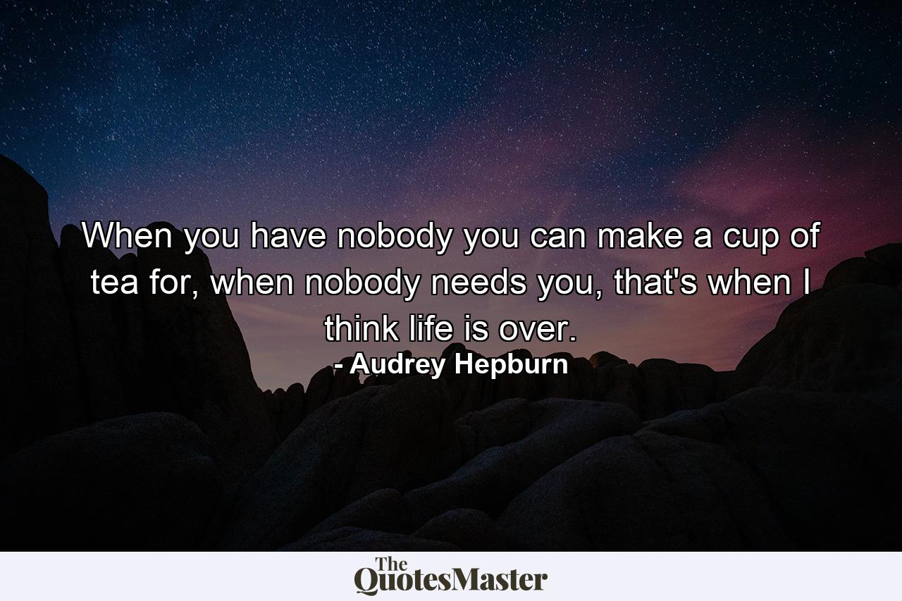 When you have nobody you can make a cup of tea for, when nobody needs you, that's when I think life is over. - Quote by Audrey Hepburn