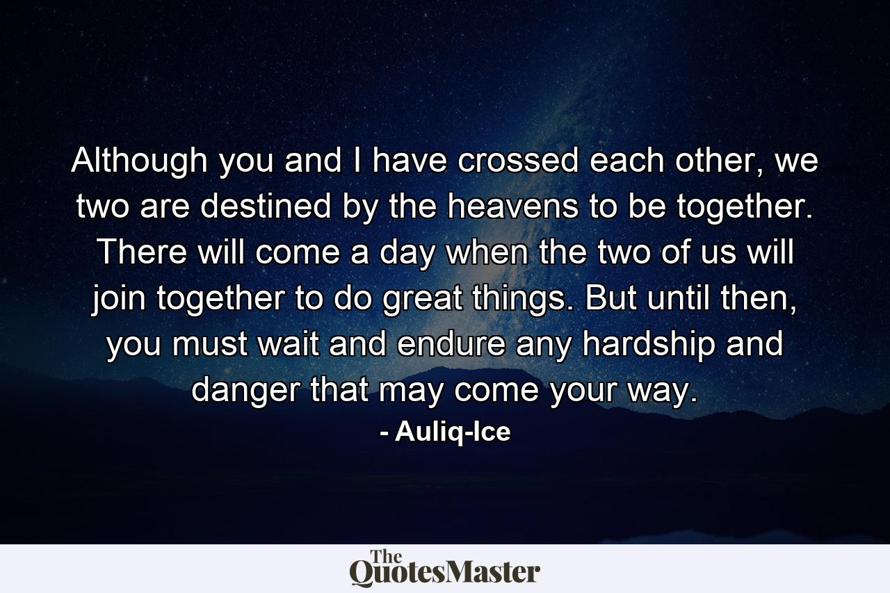 Although you and I have crossed each other, we two are destined by the heavens to be together. There will come a day when the two of us will join together to do great things. But until then, you must wait and endure any hardship and danger that may come your way. - Quote by Auliq-Ice