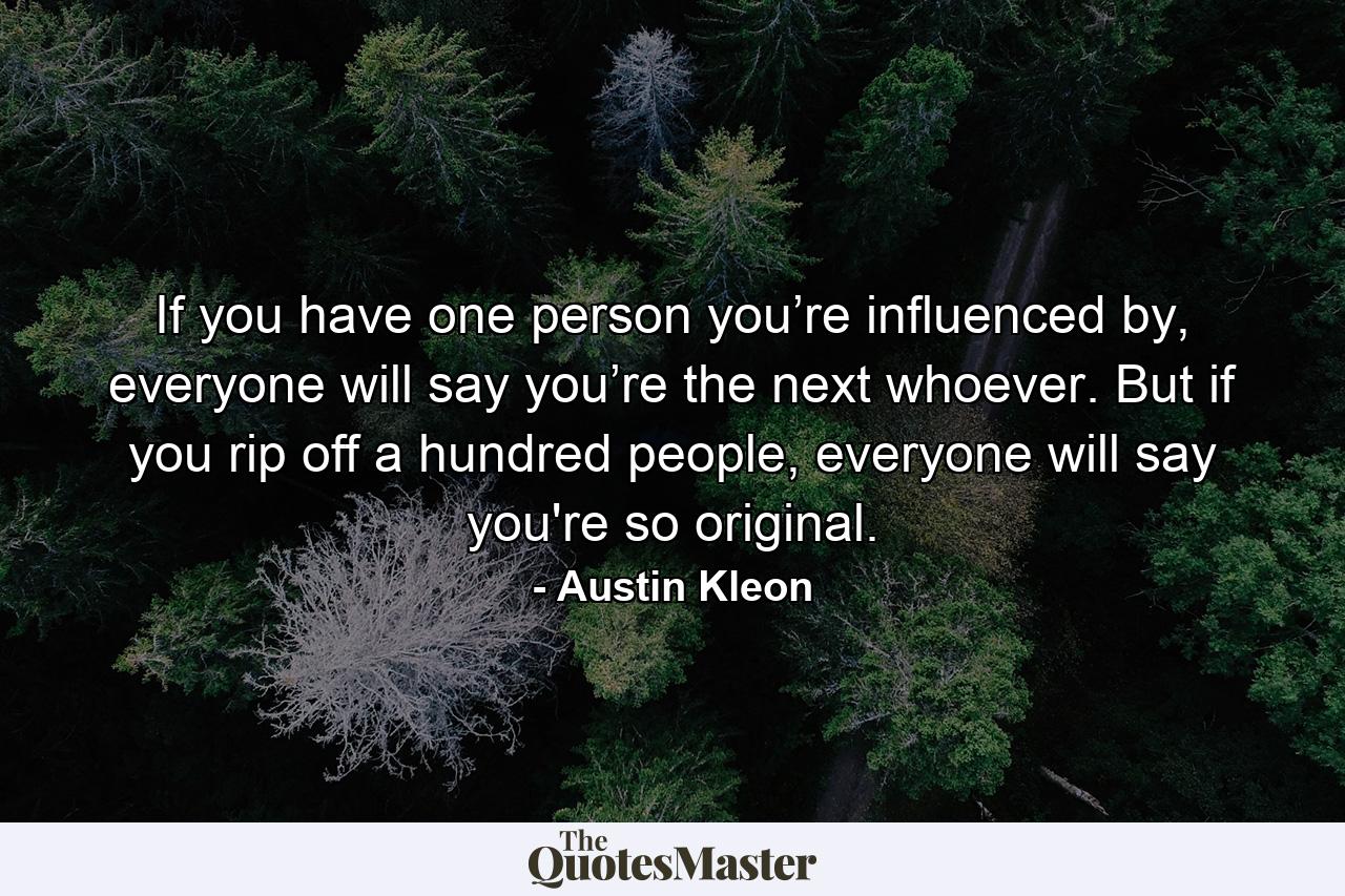 If you have one person you’re influenced by, everyone will say you’re the next whoever. But if you rip off a hundred people, everyone will say you're so original. - Quote by Austin Kleon