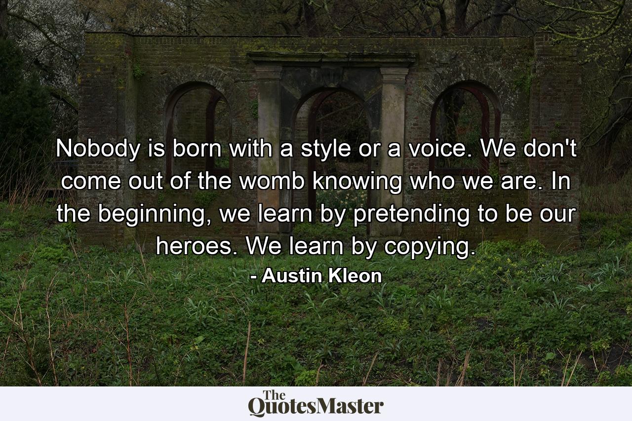 Nobody is born with a style or a voice. We don't come out of the womb knowing who we are. In the beginning, we learn by pretending to be our heroes. We learn by copying. - Quote by Austin Kleon