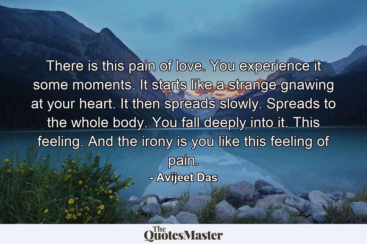 There is this pain of love. You experience it some moments. It starts like a strange gnawing at your heart. It then spreads slowly. Spreads to the whole body. You fall deeply into it. This feeling. And the irony is you like this feeling of pain. - Quote by Avijeet Das