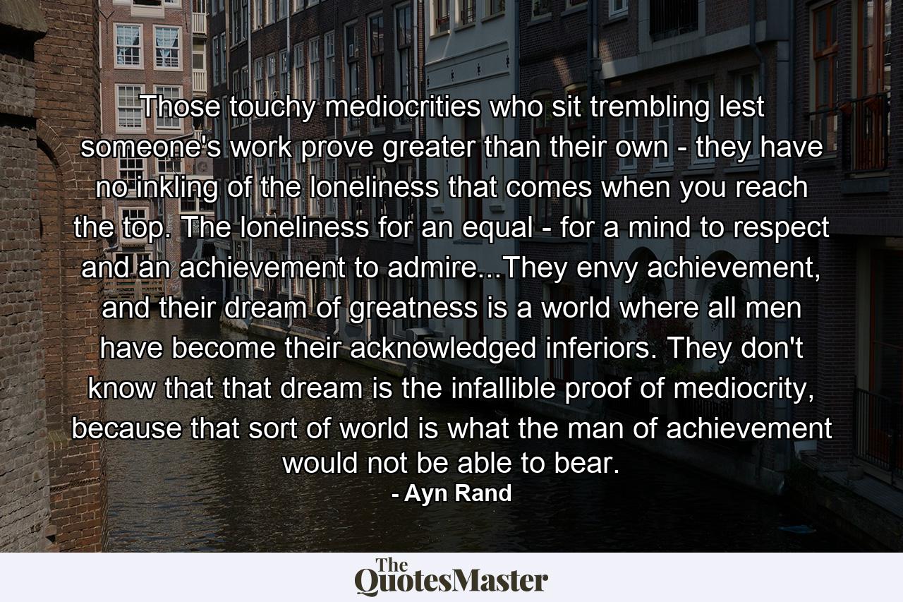 Those touchy mediocrities who sit trembling lest someone's work prove greater than their own - they have no inkling of the loneliness that comes when you reach the top. The loneliness for an equal - for a mind to respect and an achievement to admire...They envy achievement, and their dream of greatness is a world where all men have become their acknowledged inferiors. They don't know that that dream is the infallible proof of mediocrity, because that sort of world is what the man of achievement would not be able to bear. - Quote by Ayn Rand