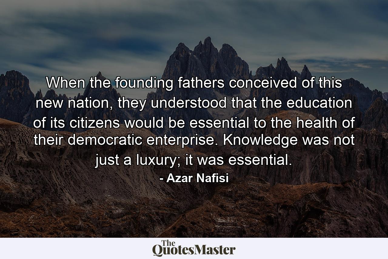 When the founding fathers conceived of this new nation, they understood that the education of its citizens would be essential to the health of their democratic enterprise. Knowledge was not just a luxury; it was essential. - Quote by Azar Nafisi