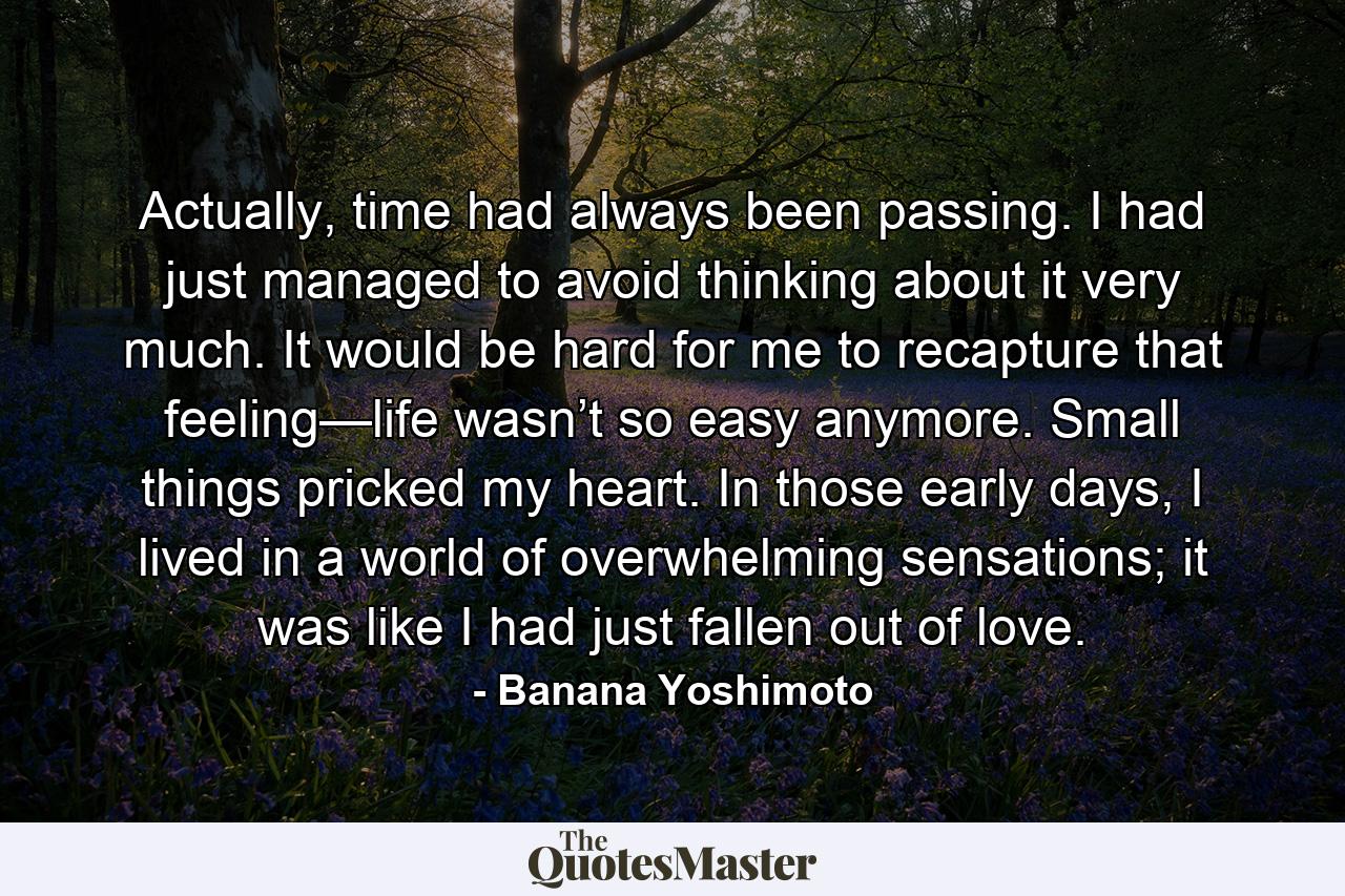 Actually, time had always been passing. I had just managed to avoid thinking about it very much. It would be hard for me to recapture that feeling—life wasn’t so easy anymore. Small things pricked my heart. In those early days, I lived in a world of overwhelming sensations; it was like I had just fallen out of love. - Quote by Banana Yoshimoto