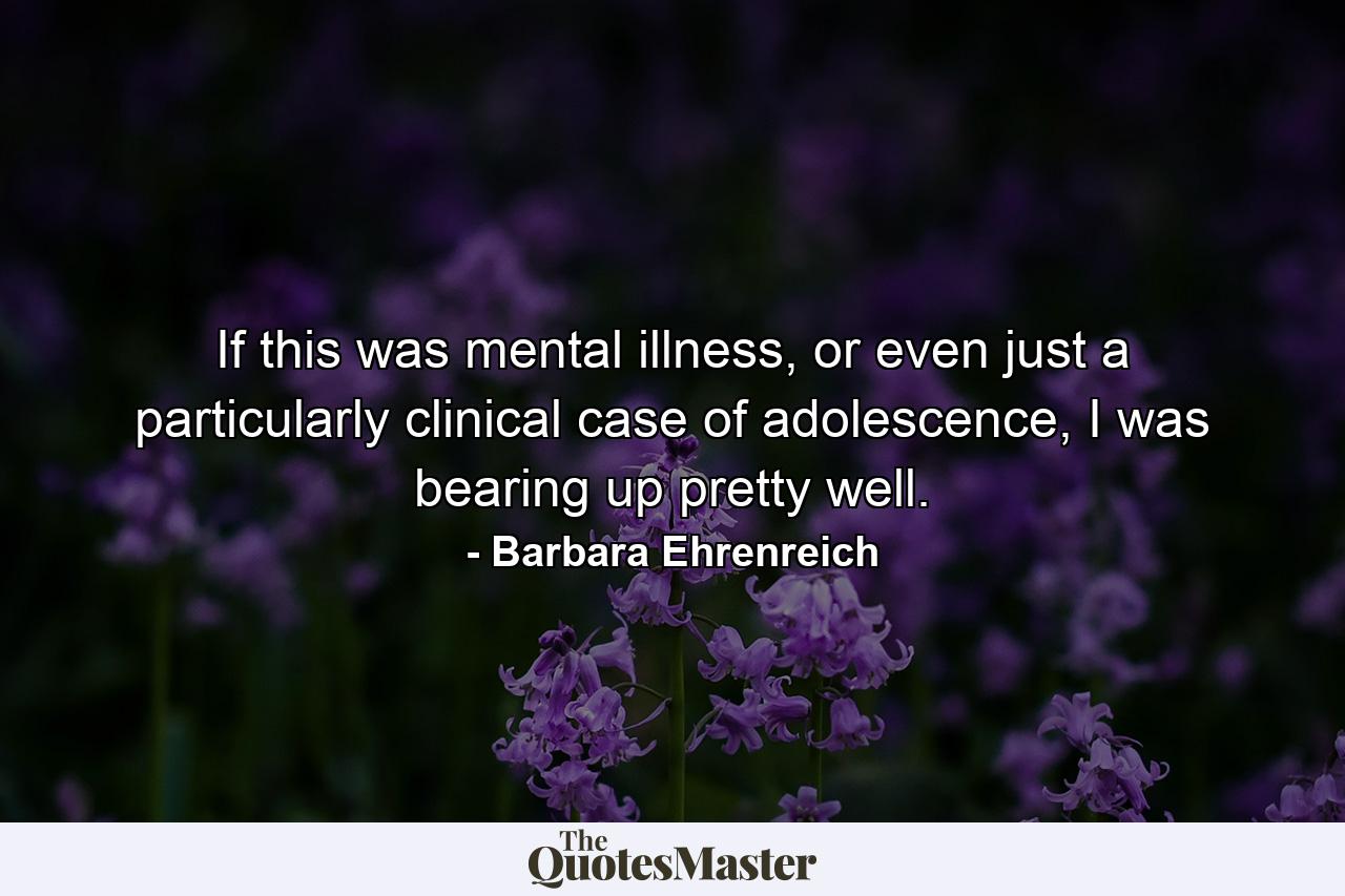 If this was mental illness, or even just a particularly clinical case of adolescence, I was bearing up pretty well. - Quote by Barbara Ehrenreich